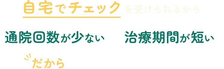 自宅でチェックを受けられるから「通院回数が少ない」「治療期間が短い」だからムリなく継続しやすい！